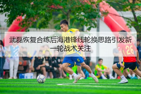 武磊恢复合练后海港锋线轮换思路引发新一轮战术关注